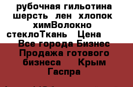 рубочная гильотина шерсть, лен, хлопок, химВолокно, стеклоТкань › Цена ­ 100 - Все города Бизнес » Продажа готового бизнеса   . Крым,Гаспра